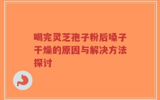 喝完灵芝孢子粉后嗓子干燥的原因与解决方法探讨