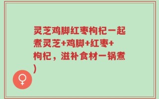 灵芝鸡脚红枣枸杞一起煮灵芝+鸡脚+红枣+枸杞，滋补食材一锅煮)
