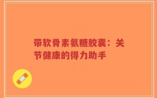 带软骨素氨糖胶囊：关节健康的得力助手