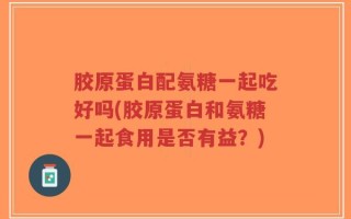 胶原蛋白配氨糖一起吃好吗(胶原蛋白和氨糖一起食用是否有益？)