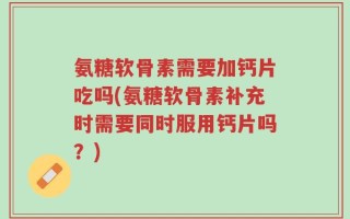氨糖软骨素需要加钙片吃吗(氨糖软骨素补充时需要同时服用钙片吗？)