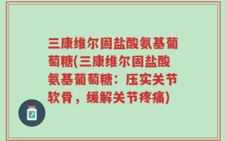 三康维尔固盐酸氨基葡萄糖(三康维尔固盐酸氨基葡萄糖：压实关节软骨，缓解关节疼痛)