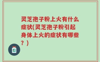 灵芝孢子粉上火有什么症状(灵芝孢子粉引起身体上火的症状有哪些？)