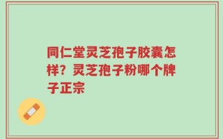同仁堂灵芝孢子胶囊怎样？灵芝孢子粉哪个牌子正宗