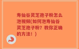 寿仙谷灵芝孢子粉怎么泡视频(如何泡寿仙谷灵芝孢子粉？教你正确的方法！)