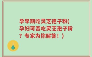 孕早期吃灵芝孢子粉(孕妇可否吃灵芝孢子粉？专家为你解答！)
