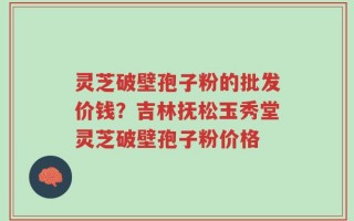 灵芝破壁孢子粉的批发价钱？吉林抚松玉秀堂灵芝破壁孢子粉价格