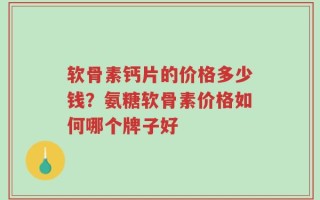 软骨素钙片的价格多少钱？氨糖软骨素价格如何哪个牌子好