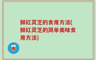鲜红灵芝的食用方法(鲜红灵芝的简单美味食用方法)