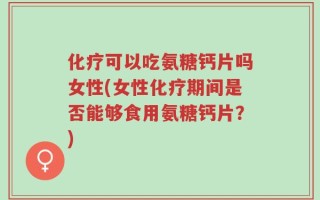 化疗可以吃氨糖钙片吗女性(女性化疗期间是否能够食用氨糖钙片？)