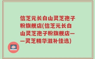 信芝元长白山灵芝孢子粉旗舰店(信芝元长白山灵芝孢子粉旗舰店——灵芝精华滋补佳选)