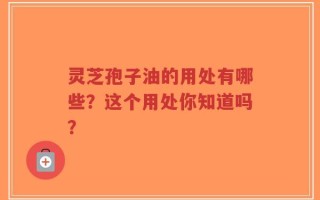 灵芝孢子油的用处有哪些？这个用处你知道吗？