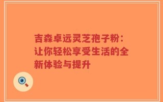吉森卓远灵芝孢子粉：让你轻松享受生活的全新体验与提升