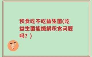 积食吃不吃益生菌(吃益生菌能缓解积食问题吗？)