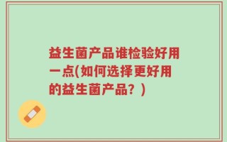 益生菌产品谁检验好用一点(如何选择更好用的益生菌产品？)