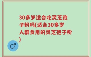 30多岁适合吃灵芝孢子粉吗(适合30多岁人群食用的灵芝孢子粉)