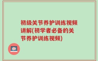 初级关节养护训练视频讲解(初学者必备的关节养护训练视频)
