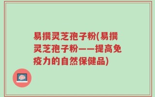易撰灵芝孢子粉(易撰灵芝孢子粉——提高免疫力的自然保健品)