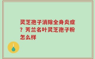灵芝孢子消除全身炎症？芳兰名叶灵芝孢子粉怎么样