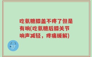 吃氨糖膝盖不疼了但是有响(吃氨糖后膝关节响声减轻，疼痛缓解)