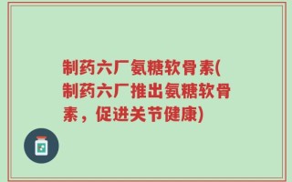 制药六厂氨糖软骨素(制药六厂推出氨糖软骨素，促进关节健康)