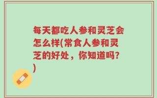 每天都吃人参和灵芝会怎么样(常食人参和灵芝的好处，你知道吗？)