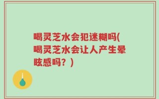 喝灵芝水会犯迷糊吗(喝灵芝水会让人产生晕眩感吗？)