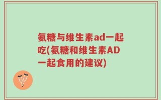 氨糖与维生素ad一起吃(氨糖和维生素AD一起食用的建议)