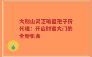 大别山灵芝破壁孢子粉代理：开启财富大门的全新机会