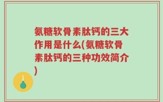 氨糖软骨素肽钙的三大作用是什么(氨糖软骨素肽钙的三种功效简介)