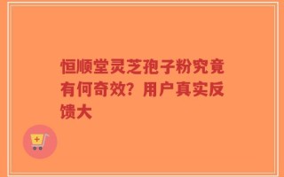 恒顺堂灵芝孢子粉究竟有何奇效？用户真实反馈大