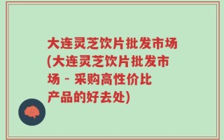 大连灵芝饮片批发市场(大连灵芝饮片批发市场 - 采购高性价比产品的好去处)