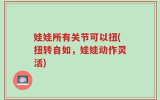 娃娃所有关节可以扭(扭转自如，娃娃动作灵活)