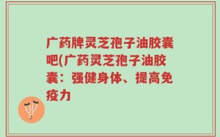 广药牌灵芝孢子油胶囊吧(广药灵芝孢子油胶囊：强健身体、提高免疫力