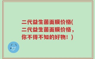 二代益生菌面膜价格(二代益生菌面膜价格，你不得不知的好物！)