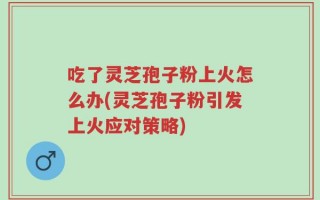吃了灵芝孢子粉上火怎么办(灵芝孢子粉引发上火应对策略)