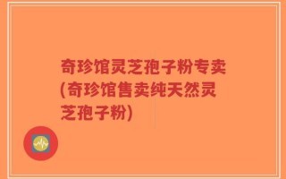 奇珍馆灵芝孢子粉专卖(奇珍馆售卖纯天然灵芝孢子粉)