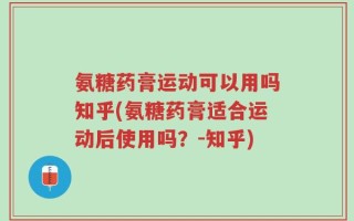 氨糖药膏运动可以用吗知乎(氨糖药膏适合运动后使用吗？-知乎)
