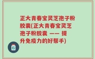正大青春宝灵芝孢子粉胶囊(正大青春宝灵芝孢子粉胶囊 —— 提升免疫力的好帮手)