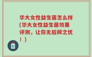 华大女性益生菌怎么样(华大女性益生菌效果评测，让你无后顾之忧！)