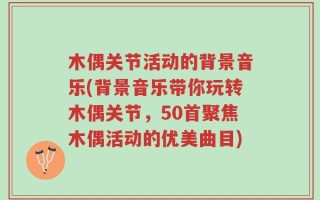 木偶关节活动的背景音乐(背景音乐带你玩转木偶关节，50首聚焦木偶活动的优美曲目)