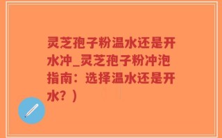 灵芝孢子粉温水还是开水冲_灵芝孢子粉冲泡指南：选择温水还是开水？)