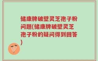 储康牌破壁灵芝孢子粉问题(储康牌破壁灵芝孢子粉的疑问得到回答)