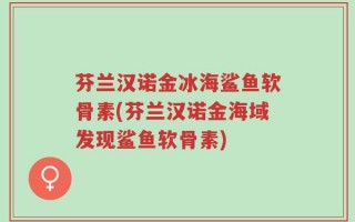 芬兰汉诺金冰海鲨鱼软骨素(芬兰汉诺金海域发现鲨鱼软骨素)