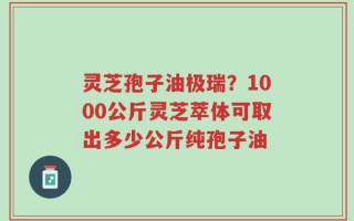 灵芝孢子油极瑞？1000公斤灵芝萃体可取出多少公斤纯孢子油