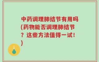 中药调理肺结节有用吗(药物能否调理肺结节？这些方法值得一试！)