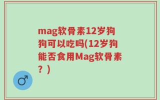 mag软骨素12岁狗狗可以吃吗(12岁狗能否食用Mag软骨素？)