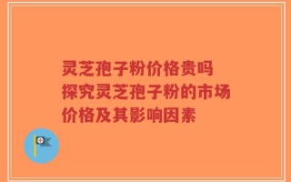 灵芝孢子粉价格贵吗 探究灵芝孢子粉的市场价格及其影响因素