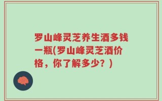 罗山峰灵芝养生酒多钱一瓶(罗山峰灵芝酒价格，你了解多少？)