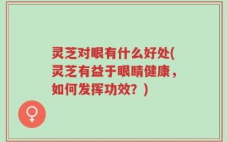 灵芝对眼有什么好处(灵芝有益于眼睛健康，如何发挥功效？)